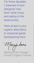For three decades, I dreamed of and designed 'real food' while living and eating in the backcountry. Here at last is your organic alternative to industrial-grade backpacking food. - Mary Jane, Backcountry Ranger turned Organic Farmer